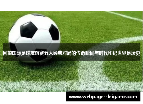 回望国际足球友谊赛五大经典对局的传奇瞬间与时代印记世界足坛史 回望国际足球友谊赛五大经典对局的传奇瞬间与时代印记世界足坛史